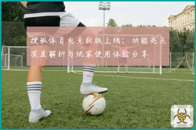 搜狐体育电竞新版上线：功能亮点深度解析与玩家使用体验分享