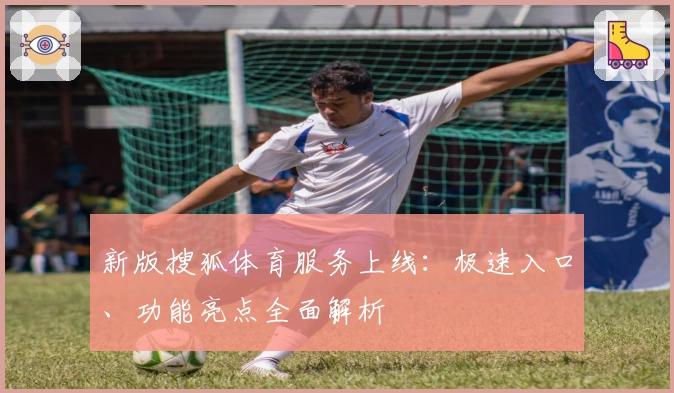 新版搜狐体育服务上线：极速入口、功能亮点全面解析