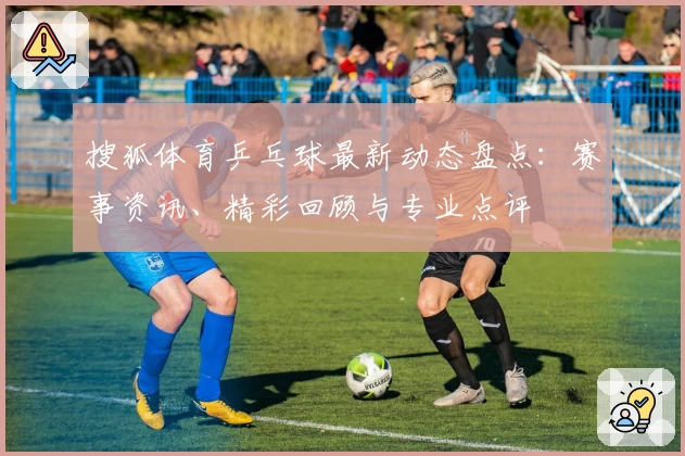 搜狐体育乒乓球最新动态盘点：赛事资讯、精彩回顾与专业点评