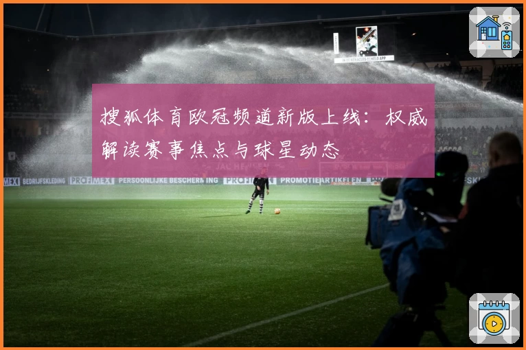 搜狐体育欧冠频道新版上线：权威解读赛事焦点与球星动态