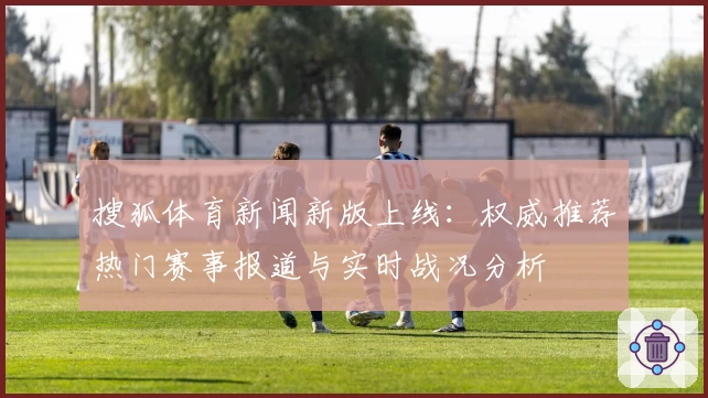 搜狐体育新闻新版上线：权威推荐热门赛事报道与实时战况分析