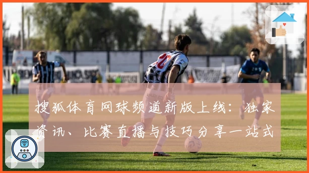 搜狐体育网球频道新版上线：独家资讯、比赛直播与技巧分享一站式体验指南