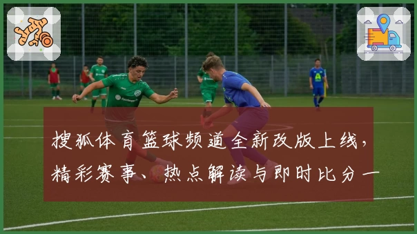 搜狐体育篮球频道全新改版上线，精彩赛事、热点解读与即时比分一网打尽