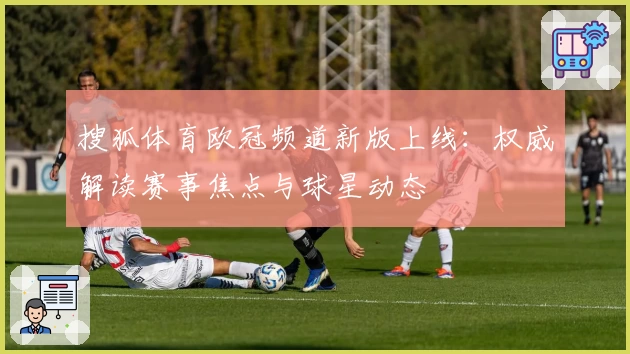 搜狐体育欧冠频道新版上线：权威解读赛事焦点与球星动态