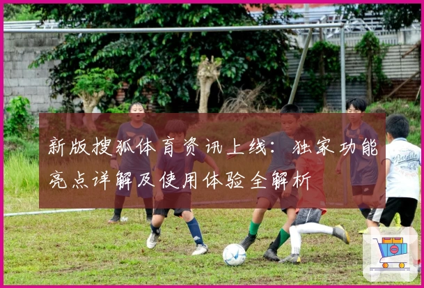 新版搜狐体育资讯上线：独家功能亮点详解及使用体验全解析