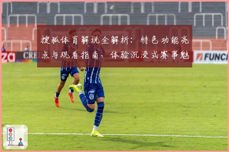 搜狐体育解说全解析：特色功能亮点与观看指南，体验沉浸式赛事魅力