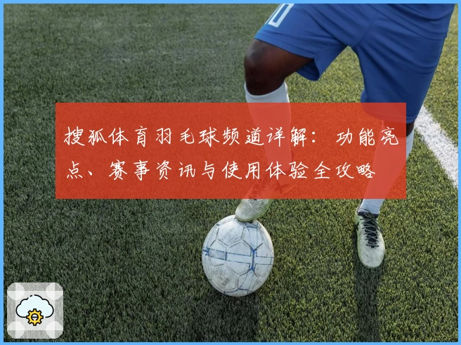 搜狐体育羽毛球频道详解：功能亮点、赛事资讯与使用体验全攻略