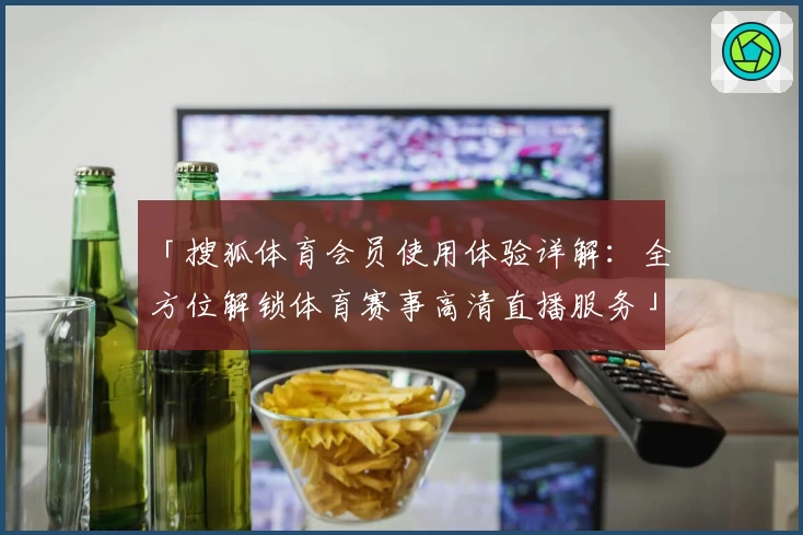 「搜狐体育会员使用体验详解：全方位解锁体育赛事高清直播服务」