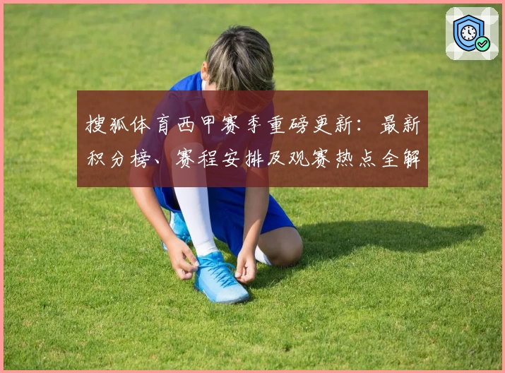搜狐体育西甲赛季重磅更新：最新积分榜、赛程安排及观赛热点全解析
