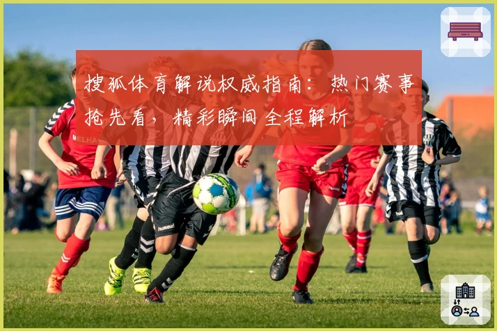 搜狐体育解说权威指南：热门赛事抢先看，精彩瞬间全程解析