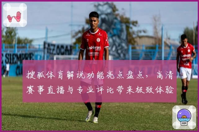 搜狐体育解说功能亮点盘点，高清赛事直播与专业评论带来极致体验