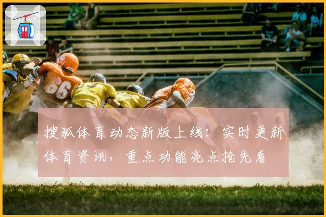 搜狐体育动态新版上线：实时更新体育资讯，重点功能亮点抢先看