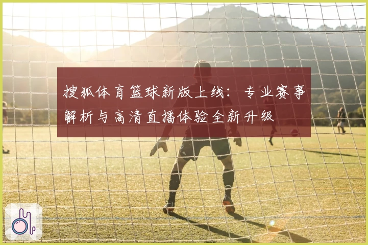 搜狐体育篮球新版上线：专业赛事解析与高清直播体验全新升级