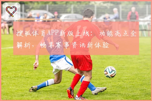 搜狐体育APP新版上线：功能亮点全解析，畅享赛事资讯新体验