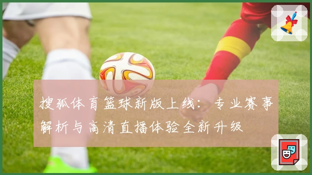 搜狐体育篮球新版上线：专业赛事解析与高清直播体验全新升级