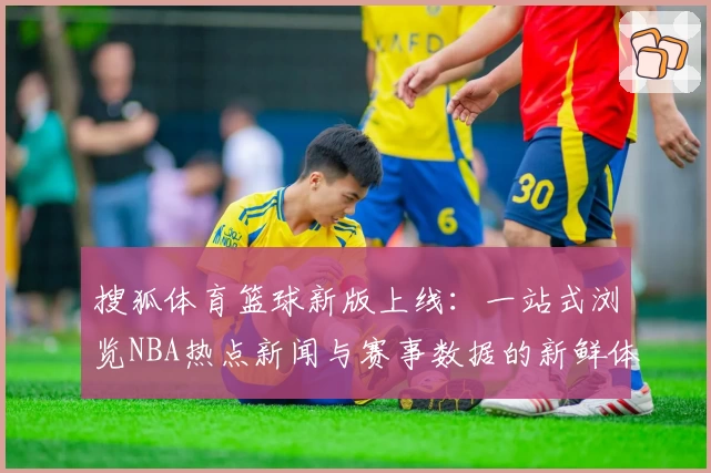 搜狐体育篮球新版上线：一站式浏览NBA热点新闻与赛事数据的新鲜体验