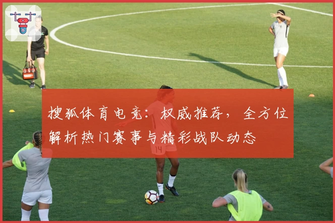 搜狐体育电竞：权威推荐，全方位解析热门赛事与精彩战队动态