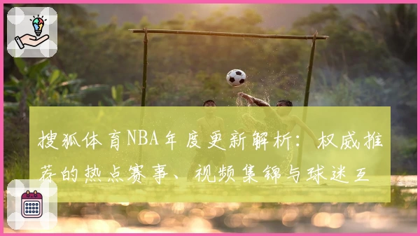 搜狐体育NBA年度更新解析：权威推荐的热点赛事、视频集锦与球迷互动亮点