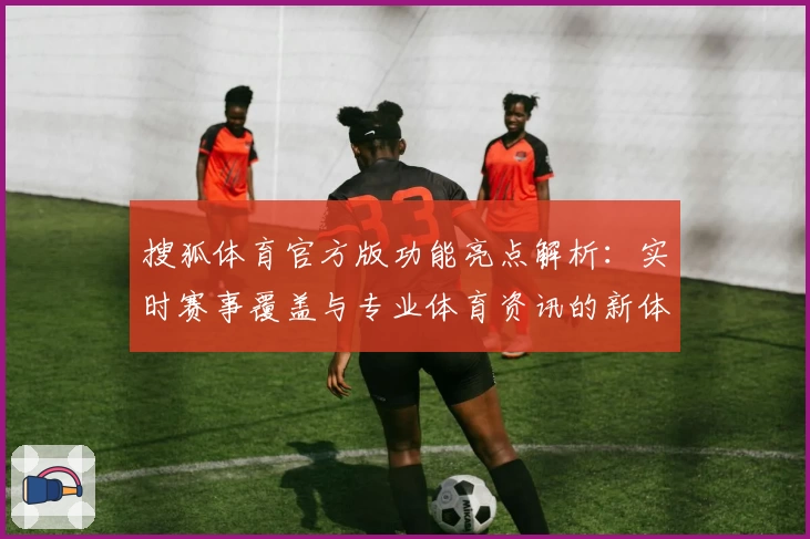 搜狐体育官方版功能亮点解析：实时赛事覆盖与专业体育资讯的新体验